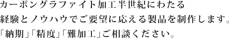 カーボングラファイト加工半世紀にわたる経験とノウハウでご要望に応える製品を制作します。